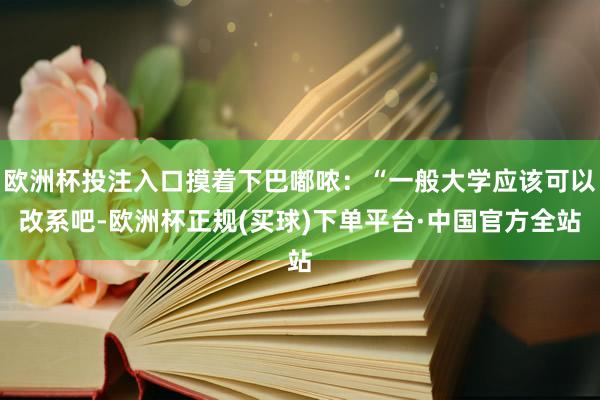 欧洲杯投注入口摸着下巴嘟哝：“一般大学应该可以改系吧-欧洲杯正规(买球)下单平台·中国官方全站
