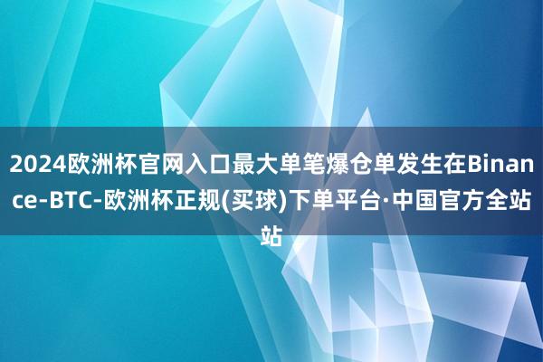 2024欧洲杯官网入口最大单笔爆仓单发生在Binance-BTC-欧洲杯正规(买球)下单平台·中国官方全站
