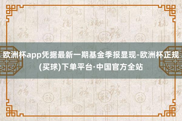 欧洲杯app凭据最新一期基金季报显现-欧洲杯正规(买球)下单平台·中国官方全站