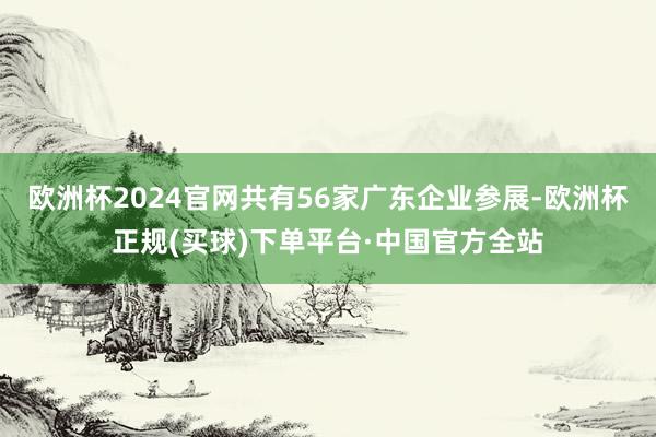 欧洲杯2024官网共有56家广东企业参展-欧洲杯正规(买球)下单平台·中国官方全站