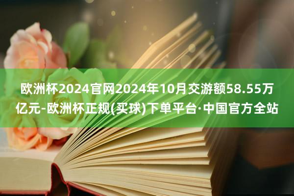 欧洲杯2024官网2024年10月交游额58.55万亿元-欧洲杯正规(买球)下单平台·中国官方全站