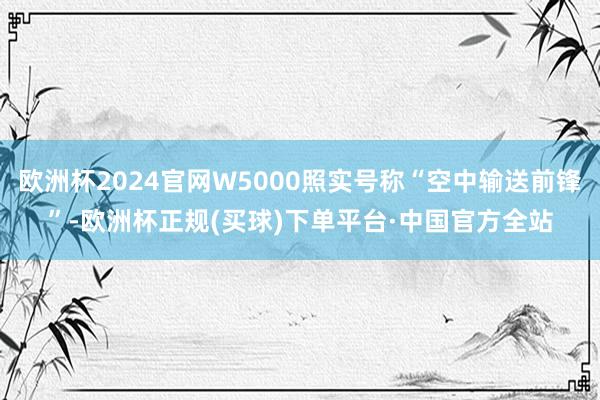欧洲杯2024官网W5000照实号称“空中输送前锋”-欧洲杯正规(买球)下单平台·中国官方全站