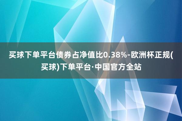 买球下单平台债券占净值比0.38%-欧洲杯正规(买球)下单平台·中国官方全站