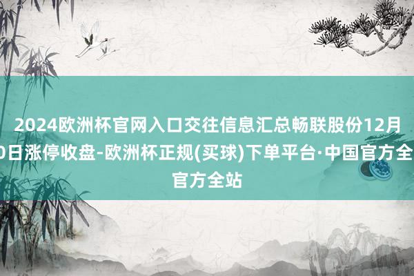 2024欧洲杯官网入口交往信息汇总畅联股份12月20日涨停收盘-欧洲杯正规(买球)下单平台·中国官方全站