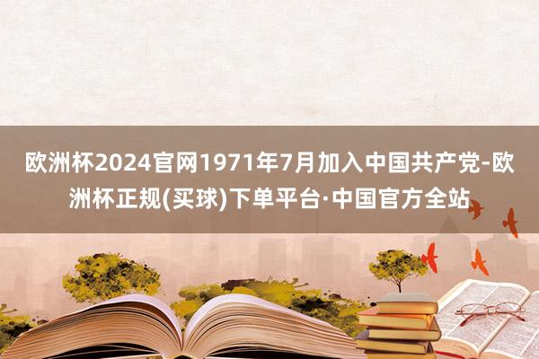 欧洲杯2024官网1971年7月加入中国共产党-欧洲杯正规(买球)下单平台·中国官方全站