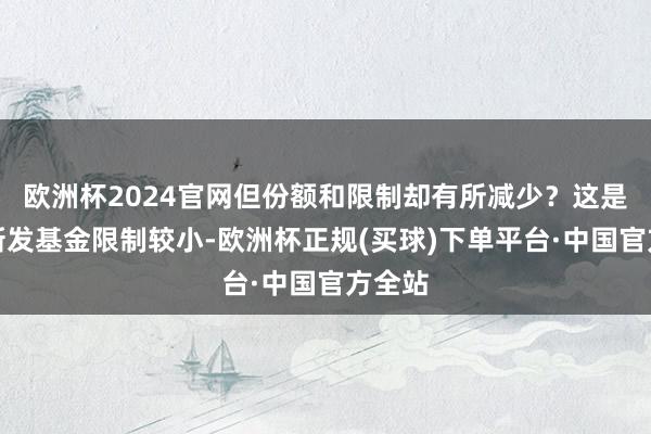欧洲杯2024官网但份额和限制却有所减少？这是因为新发基金限制较小-欧洲杯正规(买球)下单平台·中国官方全站