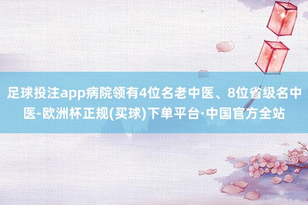 足球投注app病院领有4位名老中医、8位省级名中医-欧洲杯正规(买球)下单平台·中国官方全站