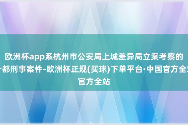 欧洲杯app系杭州市公安局上城差异局立案考察的一都刑事案件-欧洲杯正规(买球)下单平台·中国官方全站