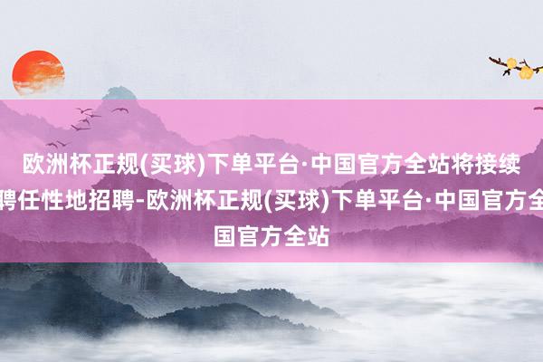欧洲杯正规(买球)下单平台·中国官方全站将接续有聘任性地招聘-欧洲杯正规(买球)下单平台·中国官方全站