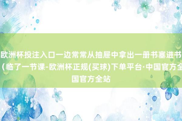 欧洲杯投注入口一边常常从抽屉中拿出一册书塞进书包（临了一节课-欧洲杯正规(买球)下单平台·中国官方全站
