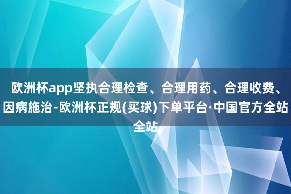 欧洲杯app坚执合理检查、合理用药、合理收费、因病施治-欧洲杯正规(买球)下单平台·中国官方全站