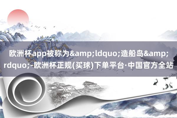 欧洲杯app被称为&ldquo;造船岛&rdquo;-欧洲杯正规(买球)下单平台·中国官方全站