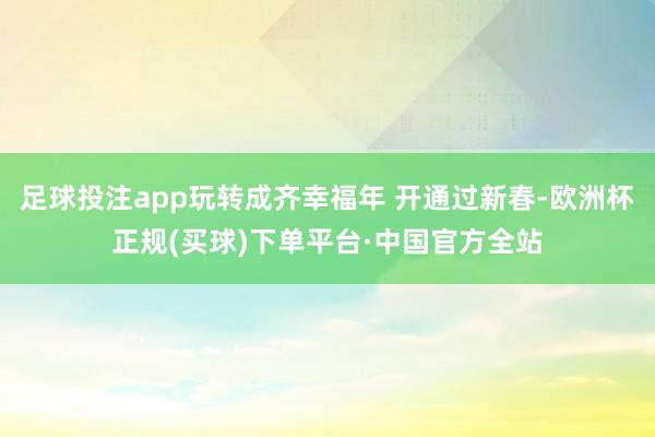 足球投注app玩转成齐幸福年 开通过新春-欧洲杯正规(买球)下单平台·中国官方全站