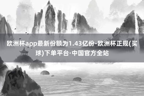 欧洲杯app最新份额为1.43亿份-欧洲杯正规(买球)下单平台·中国官方全站