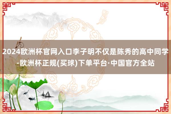2024欧洲杯官网入口李子明不仅是陈秀的高中同学-欧洲杯正规(买球)下单平台·中国官方全站