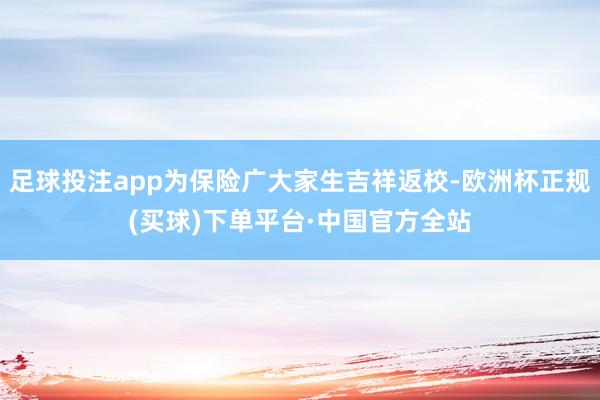 足球投注app为保险广大家生吉祥返校-欧洲杯正规(买球)下单平台·中国官方全站