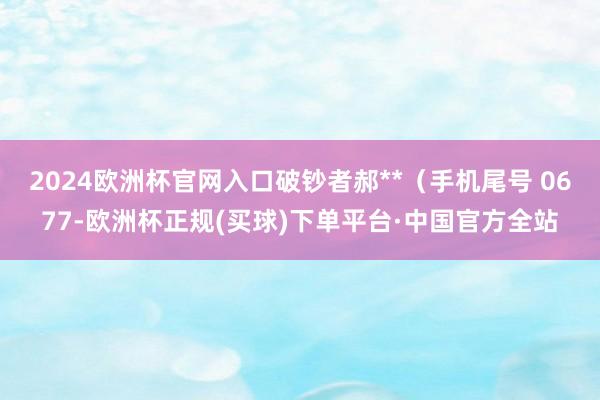 2024欧洲杯官网入口破钞者郝**（手机尾号 0677-欧洲杯正规(买球)下单平台·中国官方全站