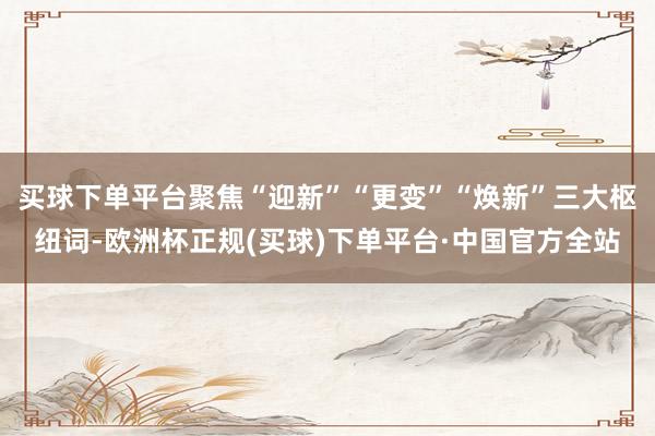 买球下单平台聚焦“迎新”“更变”“焕新”三大枢纽词-欧洲杯正规(买球)下单平台·中国官方全站