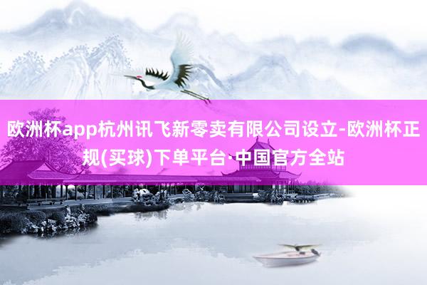 欧洲杯app杭州讯飞新零卖有限公司设立-欧洲杯正规(买球)下单平台·中国官方全站