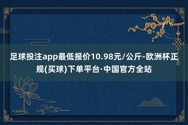 足球投注app最低报价10.98元/公斤-欧洲杯正规(买球)下单平台·中国官方全站