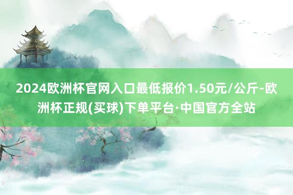 2024欧洲杯官网入口最低报价1.50元/公斤-欧洲杯正规(买球)下单平台·中国官方全站