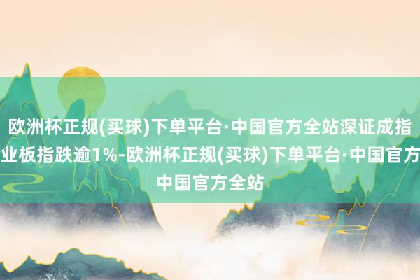 欧洲杯正规(买球)下单平台·中国官方全站深证成指、创业板指跌逾1%-欧洲杯正规(买球)下单平台·中国官方全站