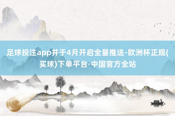 足球投注app并于4月开启全量推送-欧洲杯正规(买球)下单平台·中国官方全站