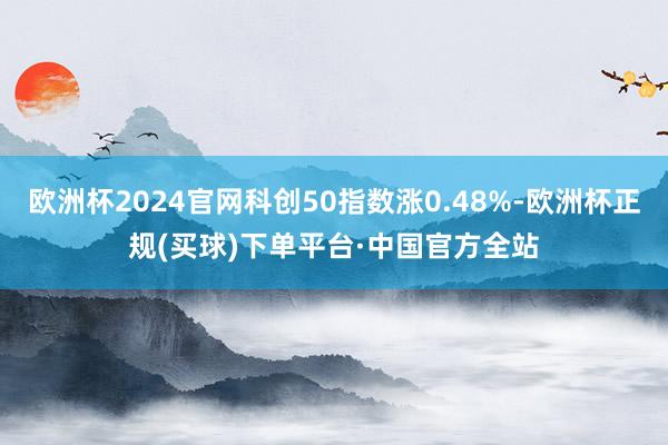 欧洲杯2024官网科创50指数涨0.48%-欧洲杯正规(买球)下单平台·中国官方全站