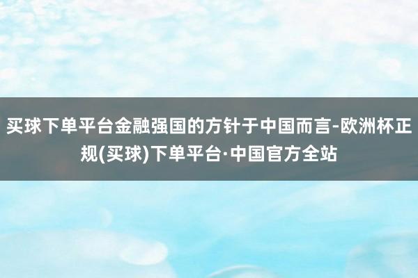买球下单平台金融强国的方针于中国而言-欧洲杯正规(买球)下单平台·中国官方全站