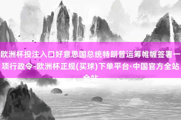 欧洲杯投注入口好意思国总统特朗普运筹帷幄签署一项行政令-欧洲杯正规(买球)下单平台·中国官方全站