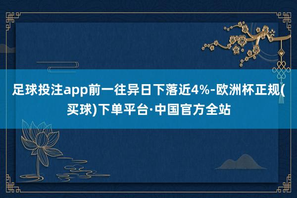 足球投注app前一往异日下落近4%-欧洲杯正规(买球)下单平台·中国官方全站