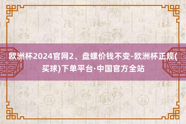 欧洲杯2024官网　　2、盘螺价钱不变-欧洲杯正规(买球)下单平台·中国官方全站