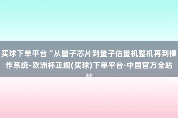 买球下单平台“从量子芯片到量子估量机整机再到操作系统-欧洲杯正规(买球)下单平台·中国官方全站