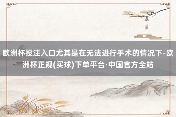 欧洲杯投注入口尤其是在无法进行手术的情况下-欧洲杯正规(买球)下单平台·中国官方全站