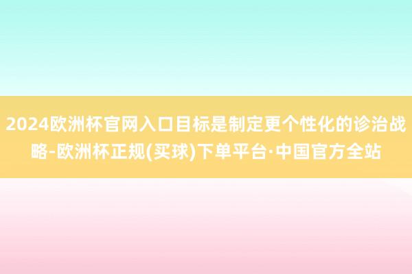 2024欧洲杯官网入口目标是制定更个性化的诊治战略-欧洲杯正规(买球)下单平台·中国官方全站