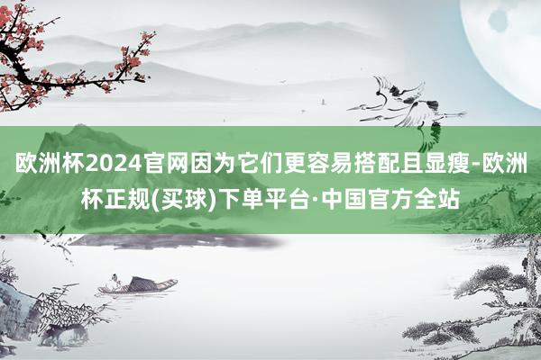 欧洲杯2024官网因为它们更容易搭配且显瘦-欧洲杯正规(买球)下单平台·中国官方全站