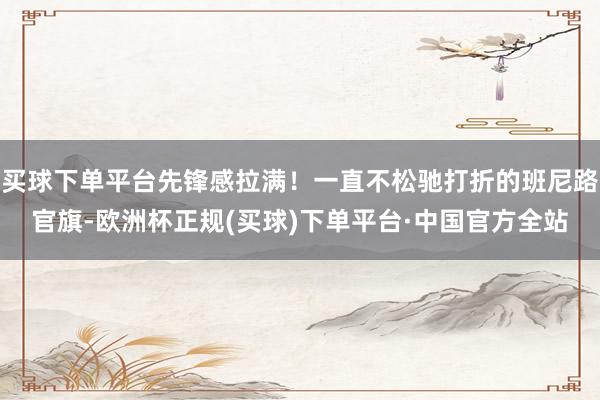 买球下单平台先锋感拉满！一直不松驰打折的班尼路官旗-欧洲杯正规(买球)下单平台·中国官方全站