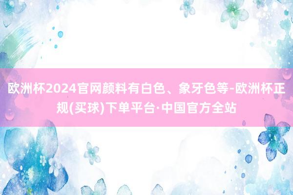 欧洲杯2024官网颜料有白色、象牙色等-欧洲杯正规(买球)下单平台·中国官方全站