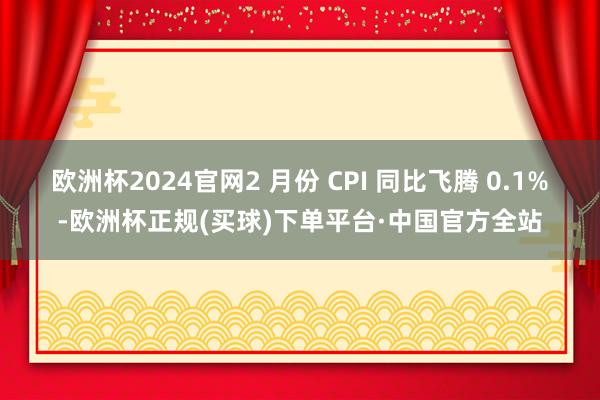 欧洲杯2024官网2 月份 CPI 同比飞腾 0.1%-欧洲杯正规(买球)下单平台·中国官方全站