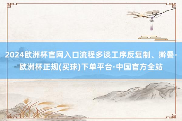 2024欧洲杯官网入口流程多谈工序反复制、擀叠-欧洲杯正规(买球)下单平台·中国官方全站