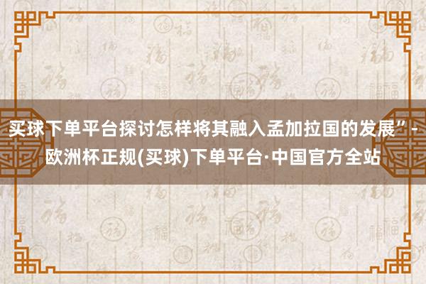 买球下单平台探讨怎样将其融入孟加拉国的发展”-欧洲杯正规(买球)下单平台·中国官方全站