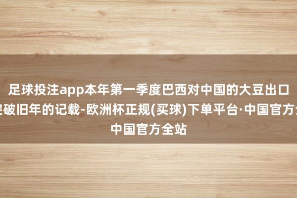 足球投注app本年第一季度巴西对中国的大豆出口将突破旧年的记载-欧洲杯正规(买球)下单平台·中国官方全站