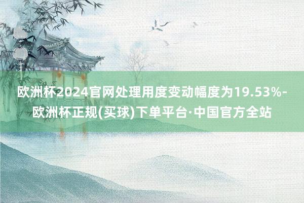 欧洲杯2024官网处理用度变动幅度为19.53%-欧洲杯正规(买球)下单平台·中国官方全站
