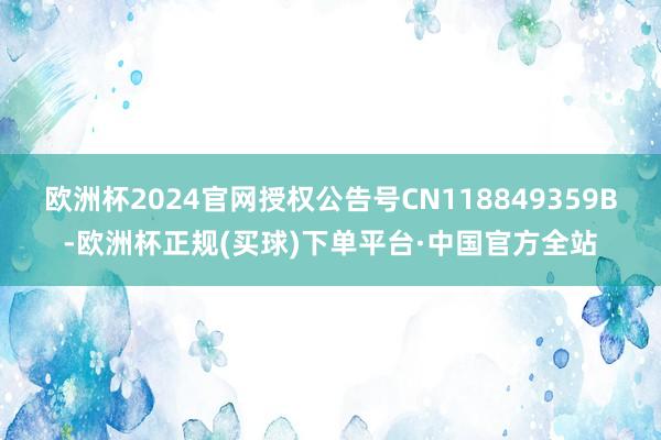 欧洲杯2024官网授权公告号CN118849359B-欧洲杯正规(买球)下单平台·中国官方全站