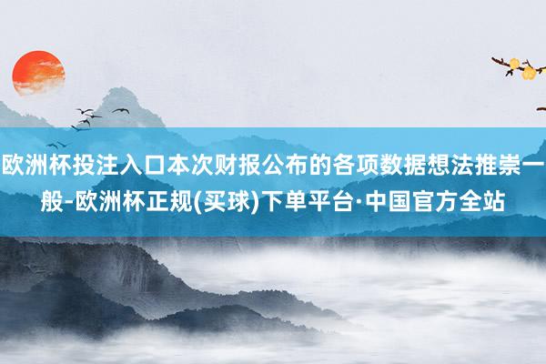 欧洲杯投注入口本次财报公布的各项数据想法推崇一般-欧洲杯正规(买球)下单平台·中国官方全站