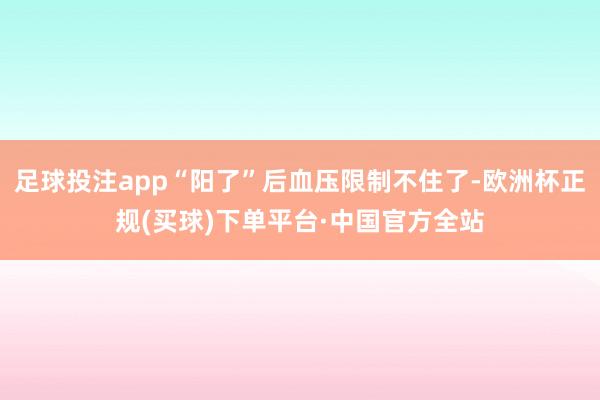 足球投注app“阳了”后血压限制不住了-欧洲杯正规(买球)下单平台·中国官方全站
