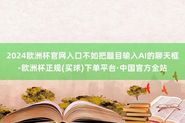 2024欧洲杯官网入口不如把题目输入AI的聊天框-欧洲杯正规(买球)下单平台·中国官方全站