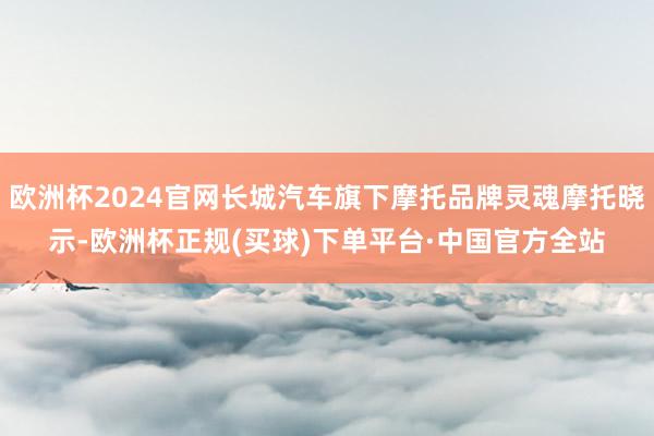 欧洲杯2024官网长城汽车旗下摩托品牌灵魂摩托晓示-欧洲杯正规(买球)下单平台·中国官方全站