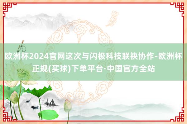 欧洲杯2024官网这次与闪极科技联袂协作-欧洲杯正规(买球)下单平台·中国官方全站