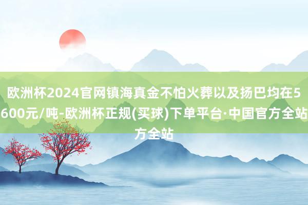 欧洲杯2024官网镇海真金不怕火葬以及扬巴均在5600元/吨-欧洲杯正规(买球)下单平台·中国官方全站